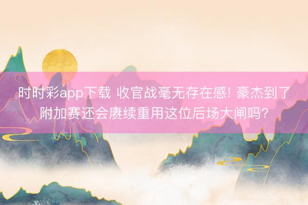 时时彩app下载 收官战毫无存在感! 豪杰到了附加赛还会赓续重用这位后场大闸吗?