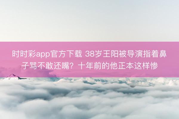 时时彩app官方下载 38岁王阳被导演指着鼻子骂不敢还嘴？十年前的他正本这样惨