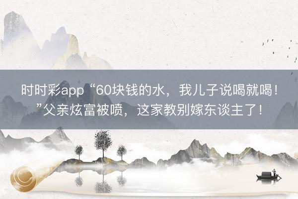 时时彩app “60块钱的水，我儿子说喝就喝！”父亲炫富被喷，这家教别嫁东谈主了！