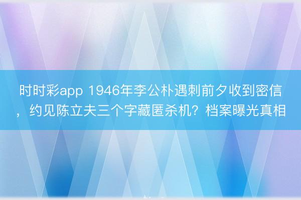 时时彩app 1946年李公朴遇刺前夕收到密信,约见陈立夫三个字藏匿杀机?档案曝光真相
