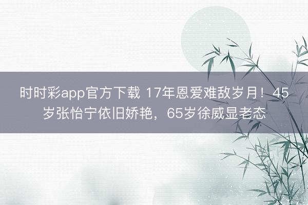 时时彩app官方下载 17年恩爱难敌岁月!45岁张怡宁依旧娇艳,65岁徐威显老态
