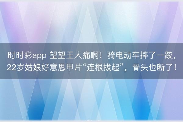 时时彩app 望望王人痛啊!骑电动车摔了一跤,22岁姑娘好意思甲片“连根拔起”,骨头也断了!