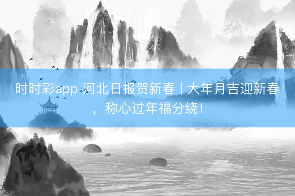 时时彩app 河北日报贺新春 | 大年月吉迎新春，称心过年福分绕！