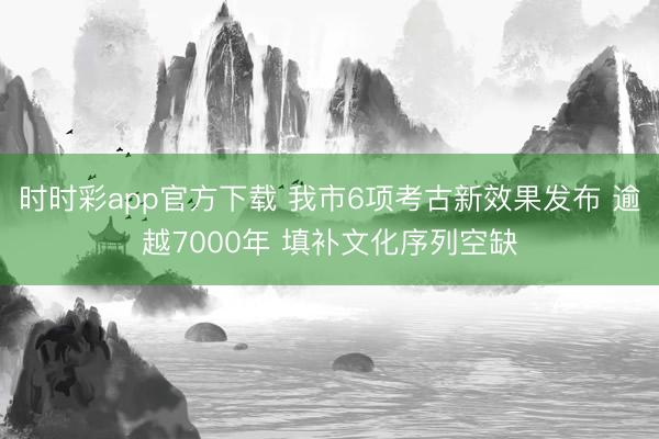 时时彩app官方下载 我市6项考古新效果发布 逾越7000年 填补文化序列空缺