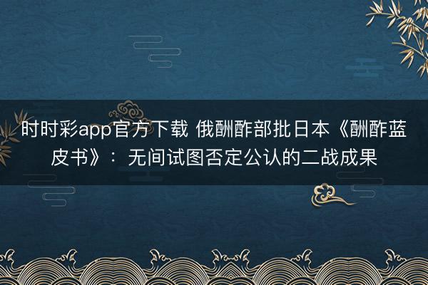 时时彩app官方下载 俄酬酢部批日本《酬酢蓝皮书》：无间试图否定公认的二战成果