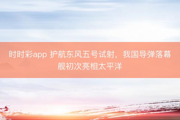 时时彩app 护航东风五号试射，我国导弹落幕舰初次亮相太平洋