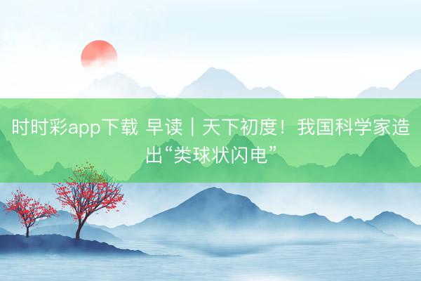 时时彩app下载 早读｜天下初度！我国科学家造出“类球状闪电”