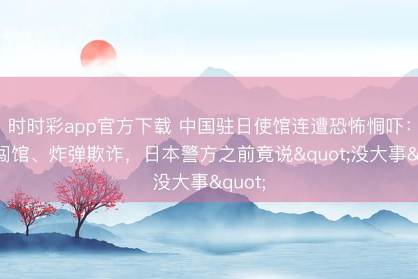 时时彩app官方下载 中国驻日使馆连遭恐怖恫吓：捏刀闯馆、炸弹欺诈，<a href=