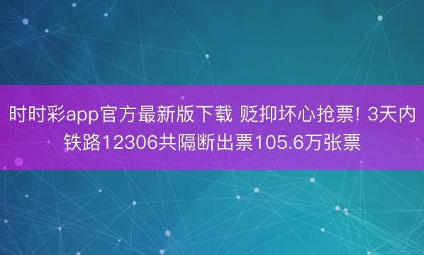 时时彩app官方最新版下载 贬抑坏心抢票! 3天内铁路12306共隔断出票105.6万张票