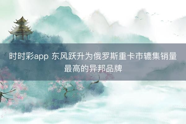 时时彩app 东风跃升为俄罗斯重卡市辘集销量最高的异邦品牌