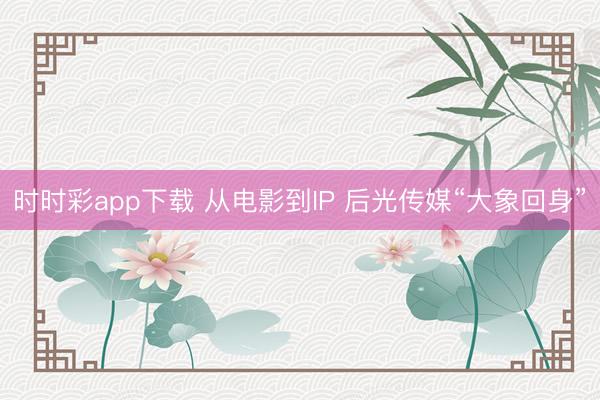 时时彩app下载 从电影到IP 后光传媒“大象回身”