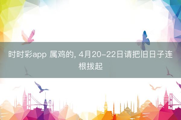 时时彩app 属鸡的， 4月20-22日请把旧日子连根拔起