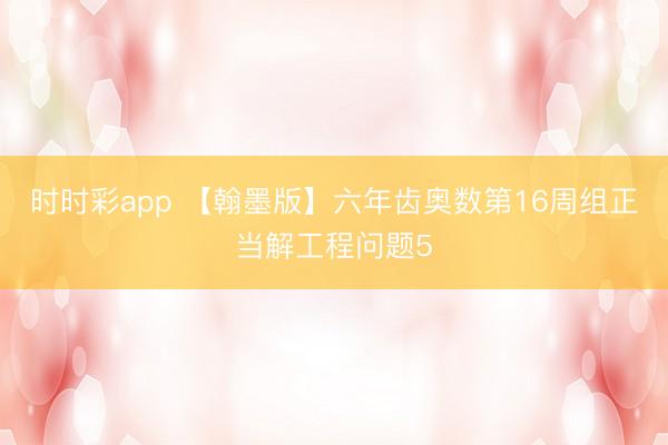 时时彩app 【翰墨版】六年齿奥数第16周组正当解工程问题5