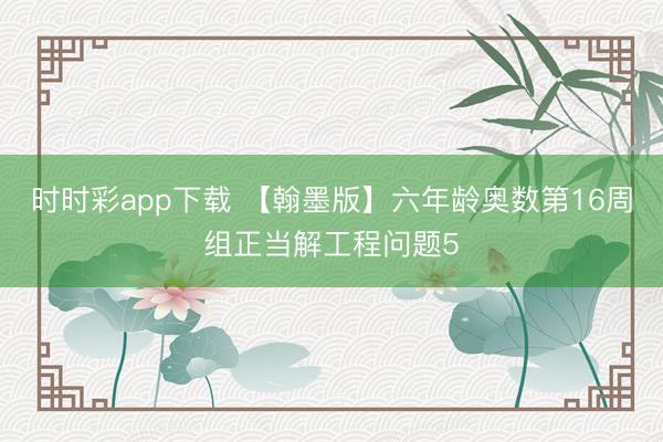 时时彩app下载 【翰墨版】六年龄奥数第16周组正当解工程问题5