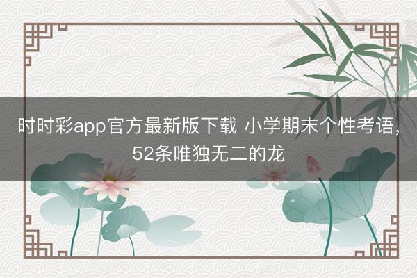 时时彩app官方最新版下载 小学期末个性考语，52条唯独无二的龙