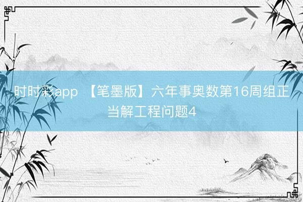 时时彩app 【笔墨版】六年事奥数第16周组正当解工程问题4