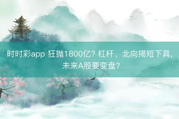 时时彩app 狂抛1800亿? 杠杆、北向揭短下具， 未来A股要变盘?