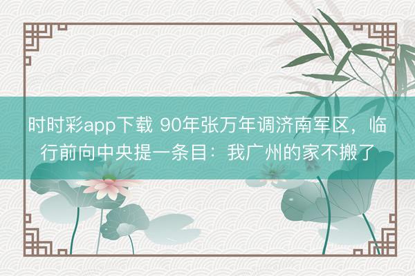 时时彩app下载 90年张万年调济南军区，临行前向中央提一条目：我广州的家不搬了