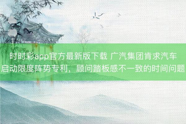 时时彩app官方最新版下载 广汽集团肯求汽车启动限度阵势专利，顾问踏板感不一致的时间问题
