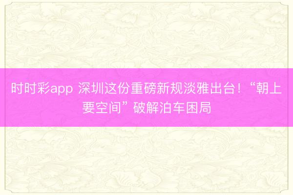 时时彩app 深圳这份重磅新规淡雅出台！“朝上要空间” 破解泊车困局