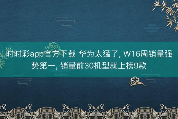 时时彩app官方下载 华为太猛了， W16周销量强势第一， 销量前30机型就上榜9款