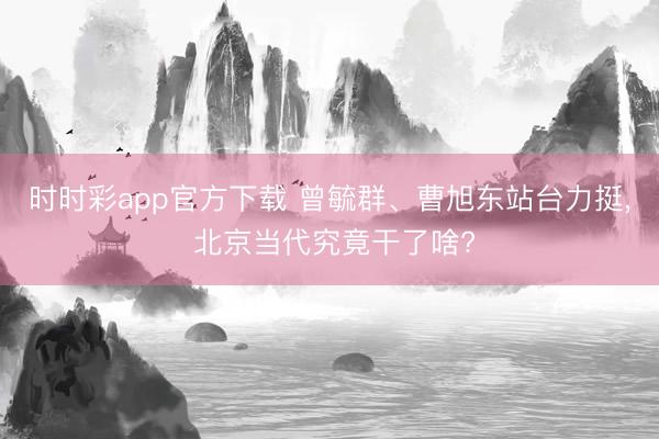 时时彩app官方下载 曾毓群、曹旭东站台力挺， 北京当代究竟干了啥?