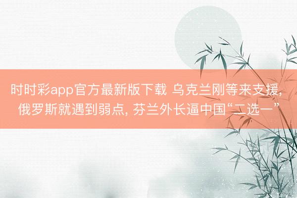时时彩app官方最新版下载 乌克兰刚等来支援， 俄罗斯就遇到弱点， 芬兰外长逼中国“二选一”