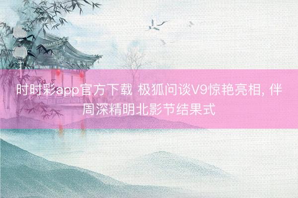 时时彩app官方下载 极狐问谈V9惊艳亮相， 伴周深精明北影节结果式