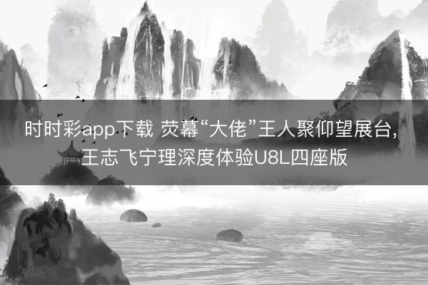 时时彩app下载 荧幕“大佬”王人聚仰望展台， 王志飞宁理深度体验U8L四座版