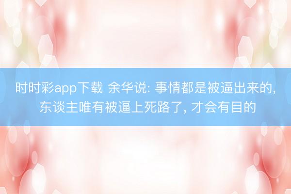 时时彩app下载 余华说: 事情都是被逼出来的， 东谈主唯有被逼上死路了， 才会有目的