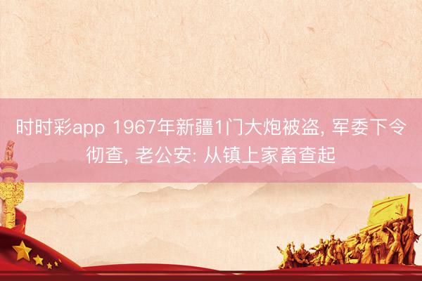 时时彩app 1967年新疆1门大炮被盗， 军委下令彻查， 老公安: 从镇上家畜查起