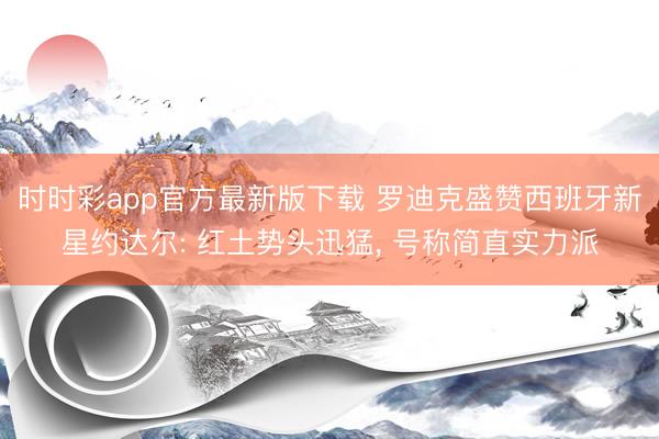 时时彩app官方最新版下载 罗迪克盛赞西班牙新星约达尔: 红土势头迅猛， 号称简直实力派