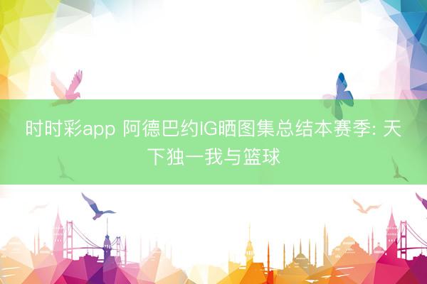 时时彩app 阿德巴约IG晒图集总结本赛季: 天下独一我与篮球