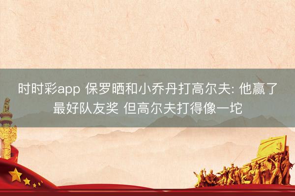 时时彩app 保罗晒和小乔丹打高尔夫: 他赢了最好队友奖 但高尔夫打得像一坨