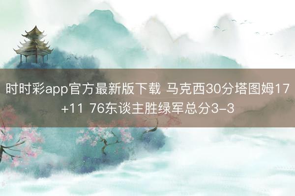 时时彩app官方最新版下载 马克西30分塔图姆17+11 76东谈主胜绿军总分3-3