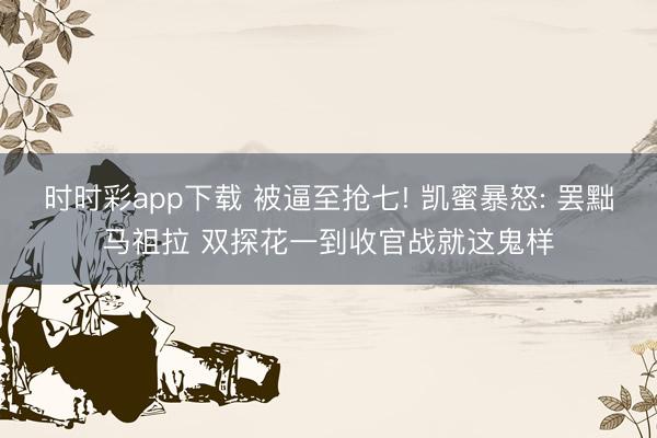 时时彩app下载 被逼至抢七! 凯蜜暴怒: 罢黜马祖拉 双探花一到收官战就这鬼样