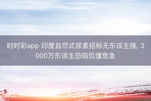 时时彩app 印度自尽式尿素招标无东谈主接， 3000万东谈主恐陷饥馑危急