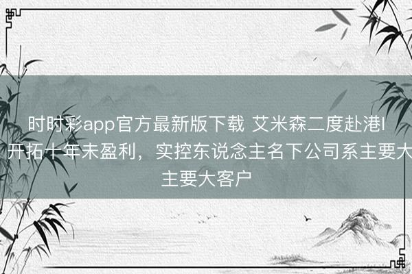 时时彩app官方最新版下载 艾米森二度赴港IPO：开拓十年未盈利，实控东说念主名下公司系主要大客户