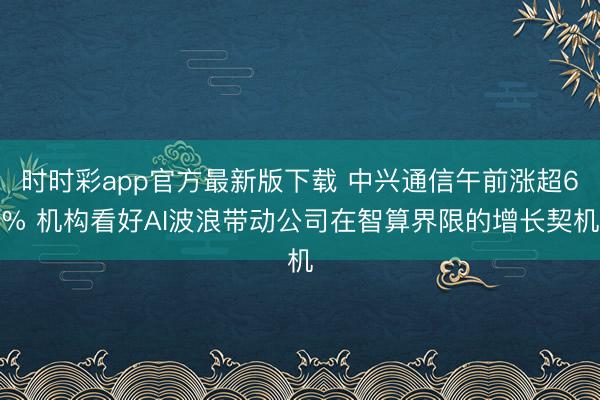 时时彩app官方最新版下载 中兴通信午前涨超6% 机构看好AI波浪带动公司在智算界限的增长契机