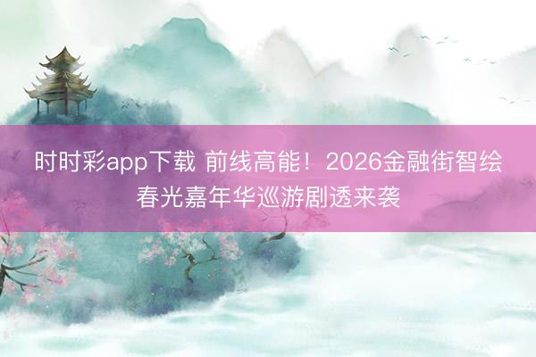 时时彩app下载 前线高能！2026金融街智绘春光嘉年华巡游剧透来袭