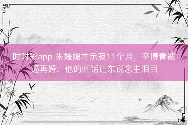 时时彩app 朱媛媛才示寂11个月，辛博青被逼再婚，他的回话让东说念主泪目
