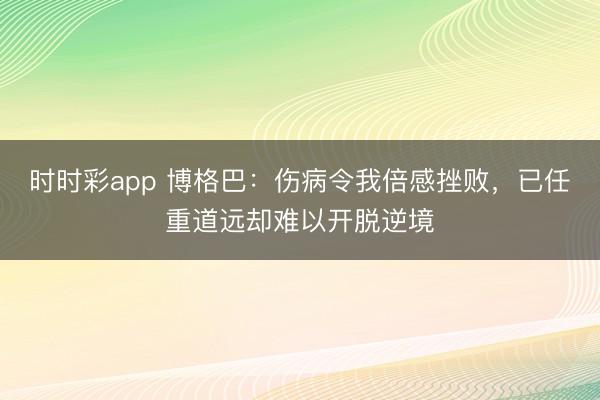 时时彩app 博格巴：伤病令我倍感挫败，已任重道远却难以开脱逆境
