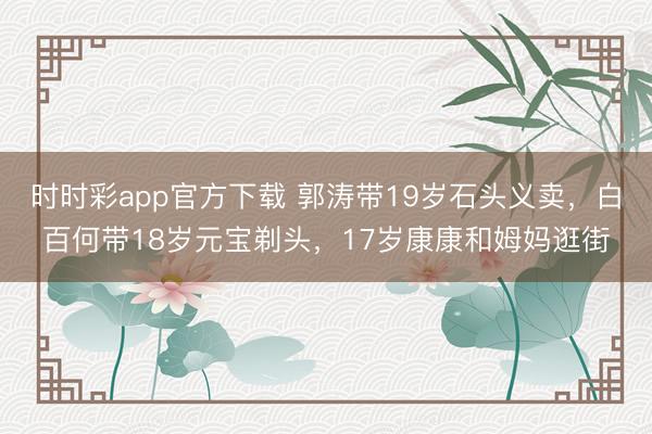 时时彩app官方下载 郭涛带19岁石头义卖，白百何带18岁元宝剃头，17岁康康和姆妈逛街