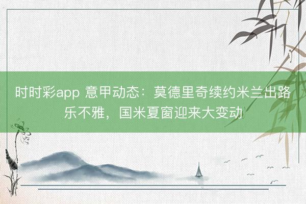 时时彩app 意甲动态：莫德里奇续约米兰出路乐不雅，国米夏窗迎来大变动