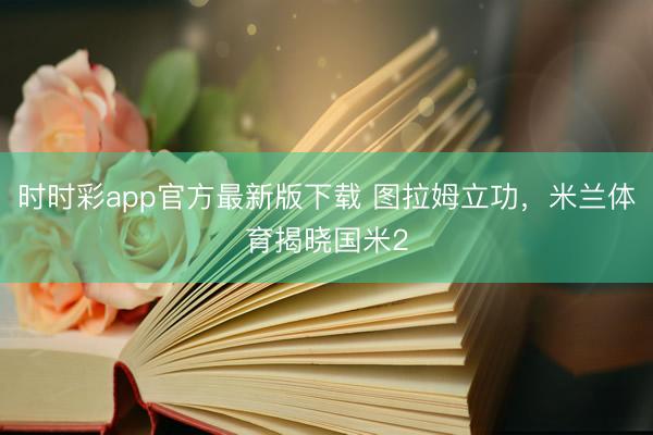 时时彩app官方最新版下载 图拉姆立功，米兰体育揭晓国米2