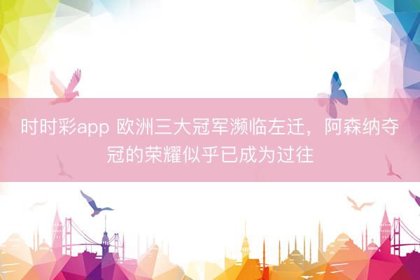 时时彩app 欧洲三大冠军濒临左迁，阿森纳夺冠的荣耀似乎已成为过往