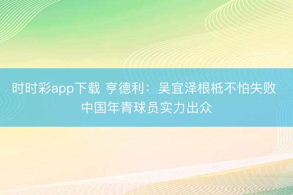 时时彩app下载 亨德利：吴宜泽根柢不怕失败 中国年青球员实力出众