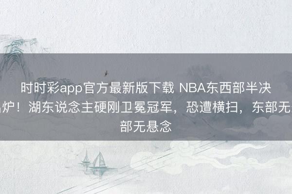 时时彩app官方最新版下载 NBA东西部半决赛出炉！湖东说念主硬刚卫冕冠军，恐遭横扫，东部无悬念