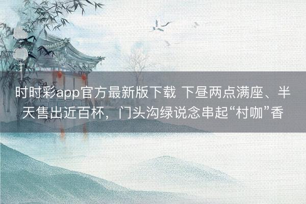时时彩app官方最新版下载 下昼两点满座、半天售出近百杯，门头沟绿说念串起“村咖”香