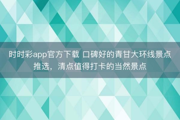 时时彩app官方下载 口碑好的青甘大环线景点推选，清点值得打卡的当然景点